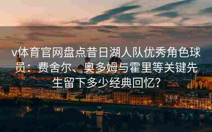 v体育官网盘点昔日湖人队优秀角色球员：费舍尔、奥多姆与霍里等关键先生留下多少经典回忆？