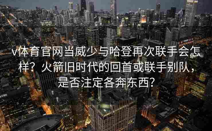 v体育官网当威少与哈登再次联手会怎样？火箭旧时代的回首或联手别队，是否注定各奔东西？