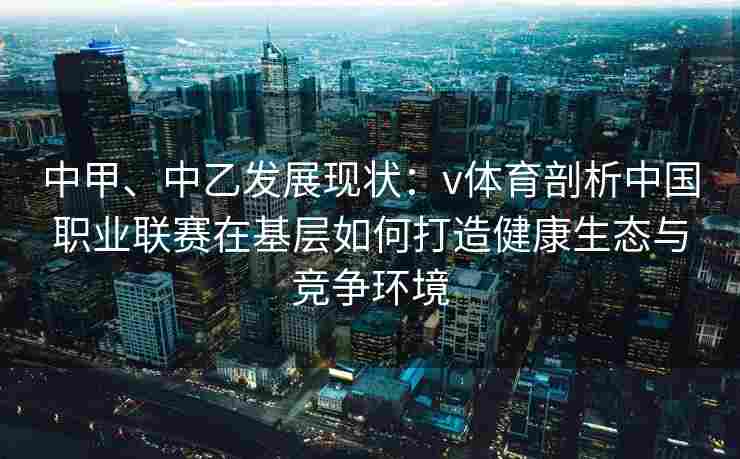 中甲、中乙发展现状:v体育剖析中国职业联赛在基层如何打造健康生态与竞争环境