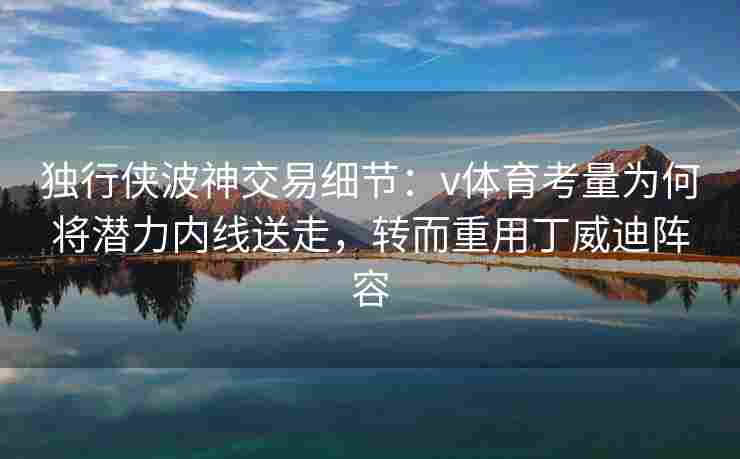 独行侠波神交易细节:v体育考量为何将潜力内线送走,转而重用丁威迪阵容