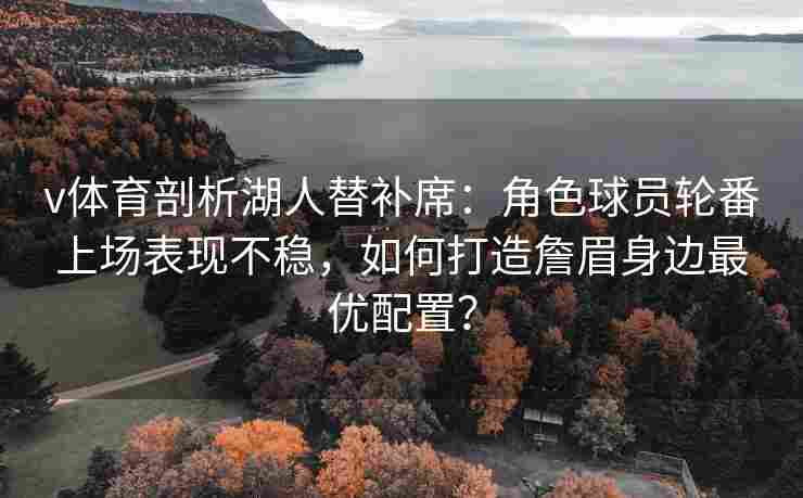 v体育剖析湖人替补席:角色球员轮番上场表现不稳,如何打造詹眉身边最优配置?