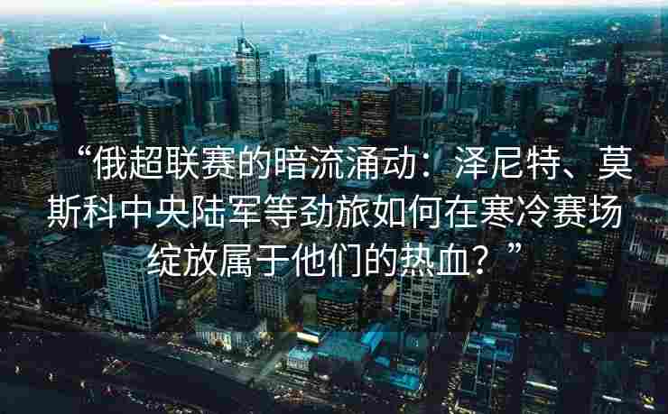 “俄超联赛的暗流涌动:泽尼特、莫斯科中央陆军等劲旅如何在寒冷赛场绽放属于他们的热血?”