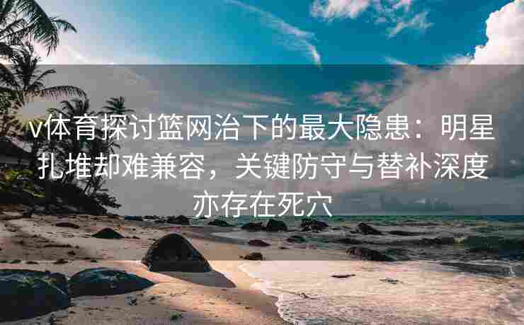 v体育探讨篮网治下的最大隐患:明星扎堆却难兼容,关键防守与替补深度亦存在死穴